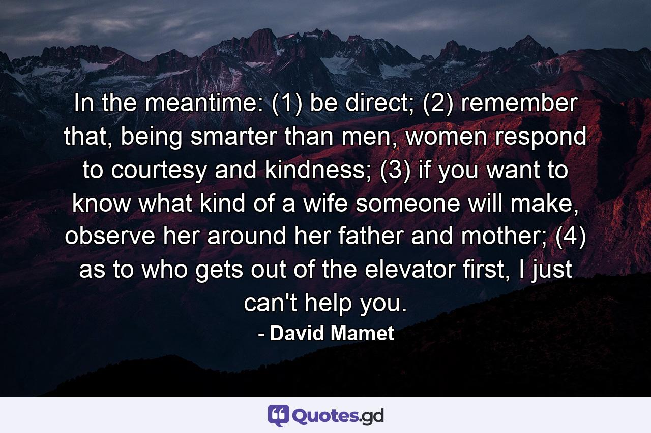 In the meantime: (1) be direct; (2) remember that, being smarter than men, women respond to courtesy and kindness; (3) if you want to know what kind of a wife someone will make, observe her around her father and mother; (4) as to who gets out of the elevator first, I just can't help you. - Quote by David Mamet