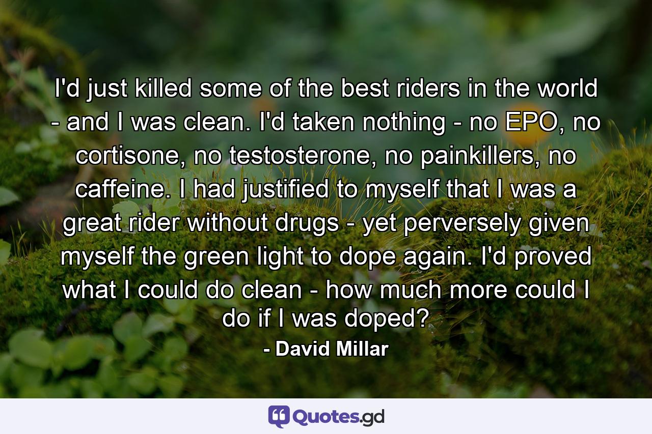 I'd just killed some of the best riders in the world - and I was clean. I'd taken nothing - no EPO, no cortisone, no testosterone, no painkillers, no caffeine. I had justified to myself that I was a great rider without drugs - yet perversely given myself the green light to dope again. I'd proved what I could do clean - how much more could I do if I was doped? - Quote by David Millar