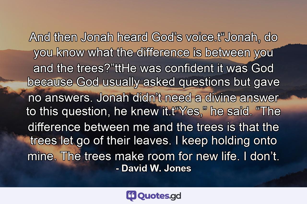 And then Jonah heard God’s voice.t“Jonah, do you know what the difference is between you and the trees?”ttHe was confident it was God because God usually asked questions but gave no answers. Jonah didn’t need a divine answer to this question, he knew it.t“Yes,” he said. “The difference between me and the trees is that the trees let go of their leaves. I keep holding onto mine. The trees make room for new life. I don’t. - Quote by David W. Jones