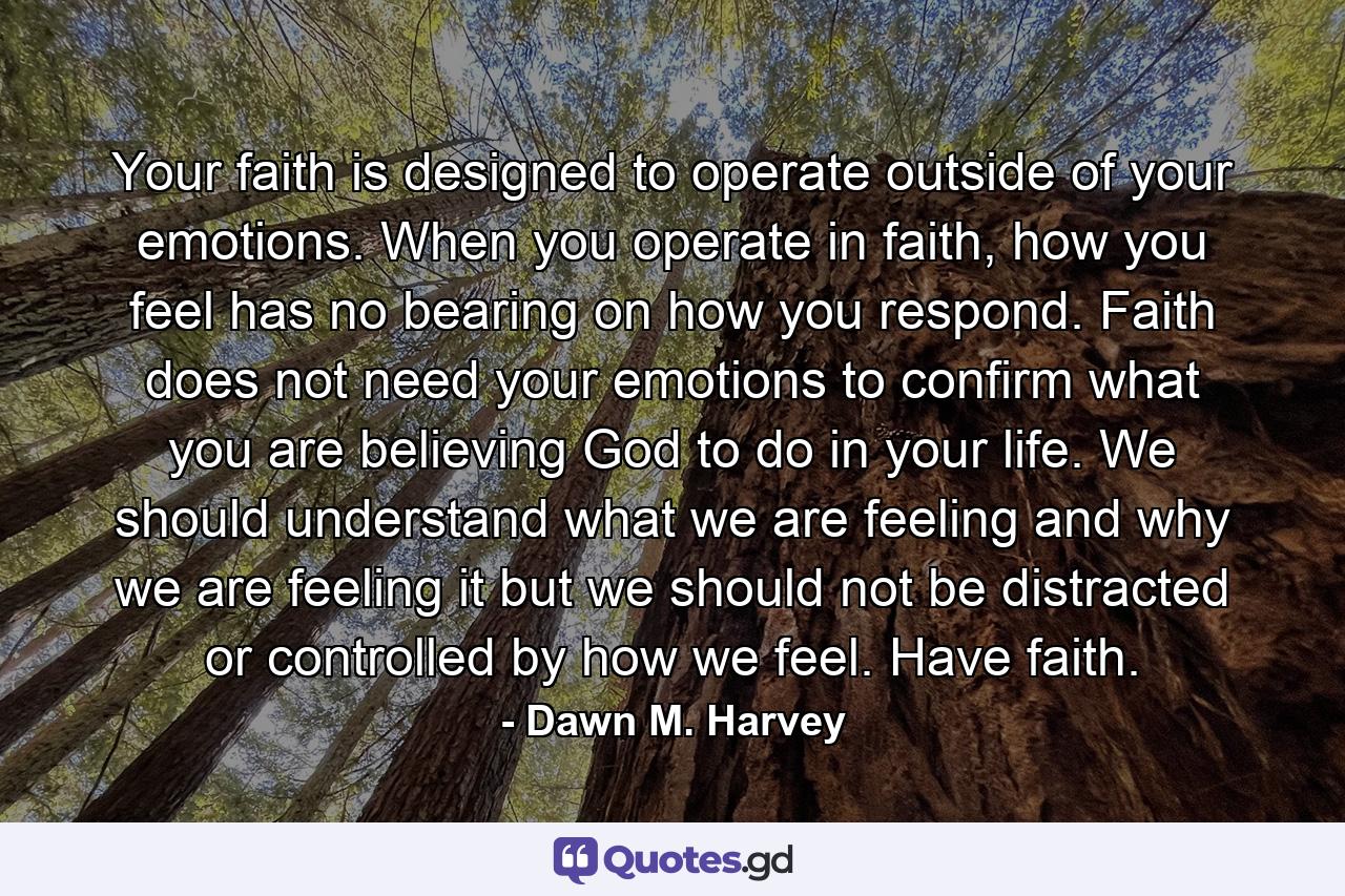 Your faith is designed to operate outside of your emotions. When you operate in faith, how you feel has no bearing on how you respond. Faith does not need your emotions to confirm what you are believing God to do in your life. We should understand what we are feeling and why we are feeling it but we should not be distracted or controlled by how we feel. Have faith. - Quote by Dawn M. Harvey