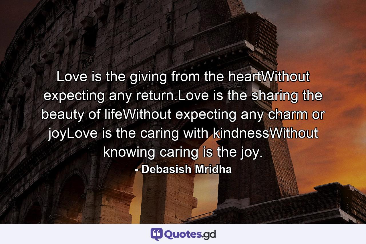 Love is the giving from the heartWithout expecting any return.Love is the sharing the beauty of lifeWithout expecting any charm or joyLove is the caring with kindnessWithout knowing caring is the joy. - Quote by Debasish Mridha