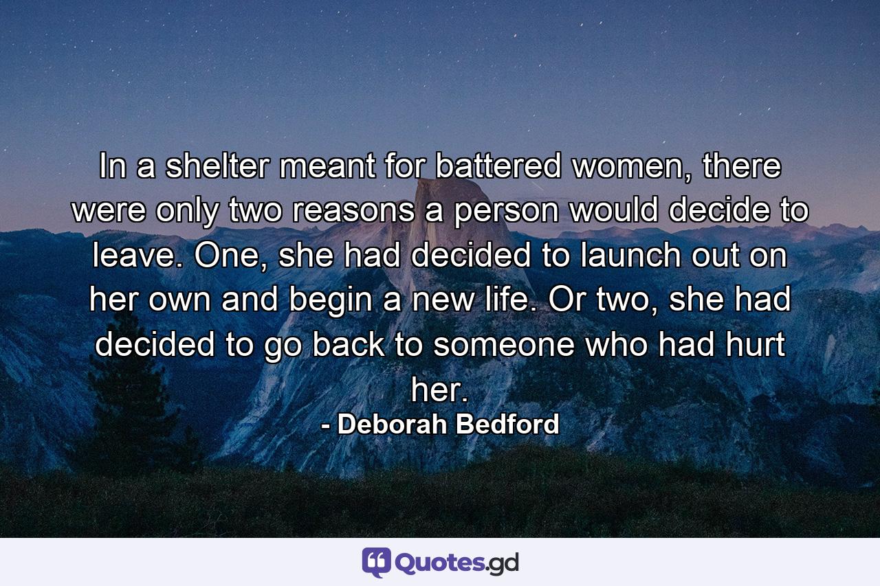 In a shelter meant for battered women, there were only two reasons a person would decide to leave. One, she had decided to launch out on her own and begin a new life. Or two, she had decided to go back to someone who had hurt her. - Quote by Deborah Bedford