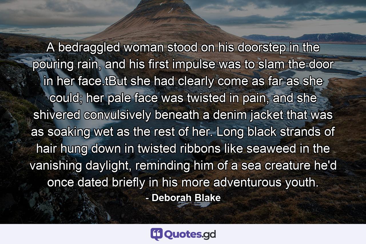 A bedraggled woman stood on his doorstep in the pouring rain, and his first impulse was to slam the door in her face.tBut she had clearly come as far as she could; her pale face was twisted in pain, and she shivered convulsively beneath a denim jacket that was as soaking wet as the rest of her. Long black strands of hair hung down in twisted ribbons like seaweed in the vanishing daylight, reminding him of a sea creature he'd once dated briefly in his more adventurous youth. - Quote by Deborah Blake