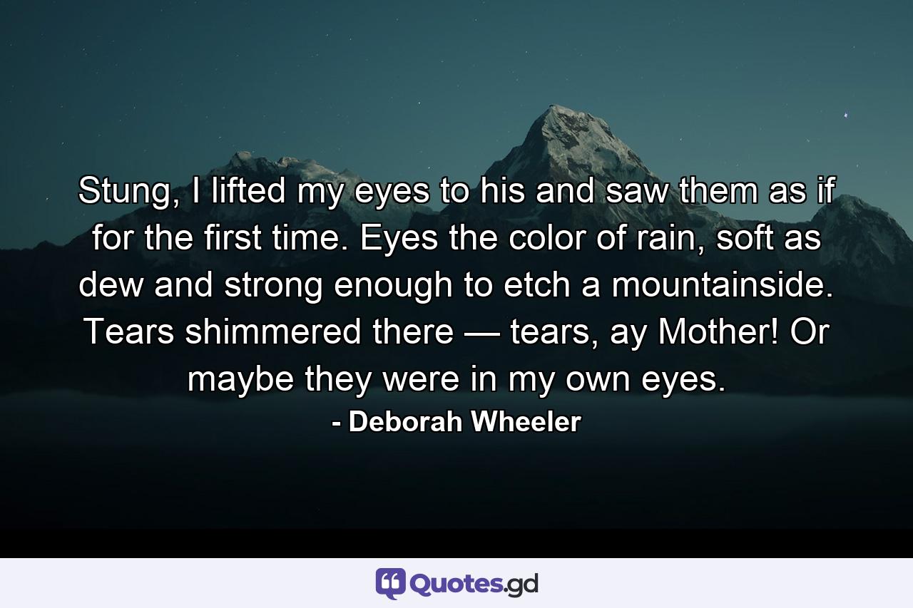 Stung, I lifted my eyes to his and saw them as if for the first time. Eyes the color of rain, soft as dew and strong enough to etch a mountainside. Tears shimmered there — tears, ay Mother! Or maybe they were in my own eyes. - Quote by Deborah Wheeler