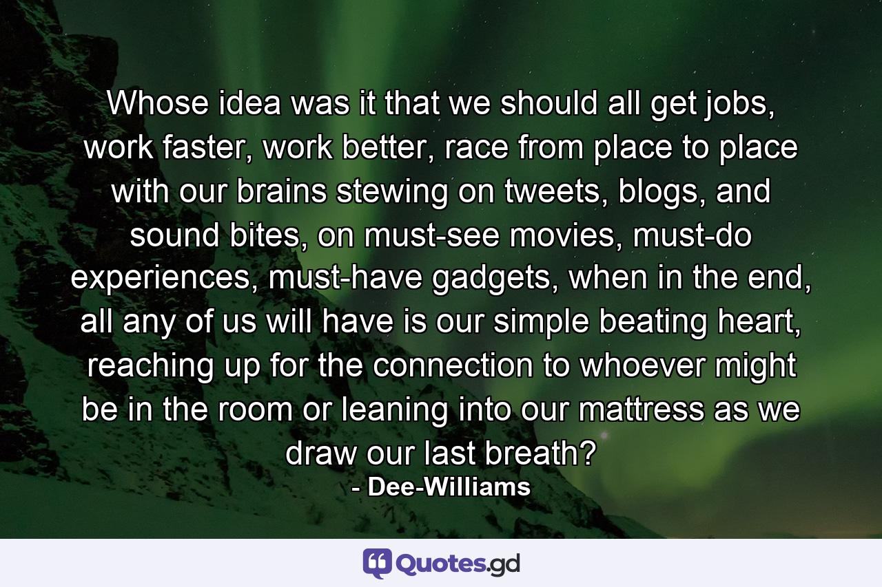 Whose idea was it that we should all get jobs, work faster, work better, race from place to place with our brains stewing on tweets, blogs, and sound bites, on must-see movies, must-do experiences, must-have gadgets, when in the end, all any of us will have is our simple beating heart, reaching up for the connection to whoever might be in the room or leaning into our mattress as we draw our last breath? - Quote by Dee-Williams