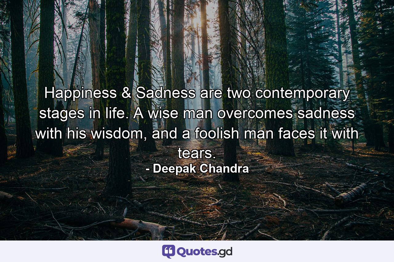 Happiness & Sadness are two contemporary stages in life. A wise man overcomes sadness with his wisdom, and a foolish man faces it with tears. - Quote by Deepak Chandra