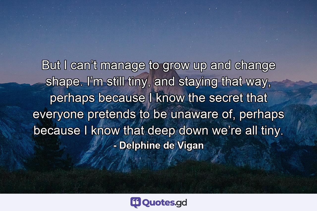 But I can’t manage to grow up and change shape. I’m still tiny, and staying that way, perhaps because I know the secret that everyone pretends to be unaware of, perhaps because I know that deep down we’re all tiny. - Quote by Delphine de Vigan