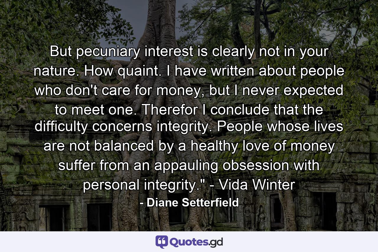 But pecuniary interest is clearly not in your nature. How quaint. I have written about people who don't care for money, but I never expected to meet one. Therefor I conclude that the difficulty concerns integrity. People whose lives are not balanced by a healthy love of money suffer from an appauling obsession with personal integrity.