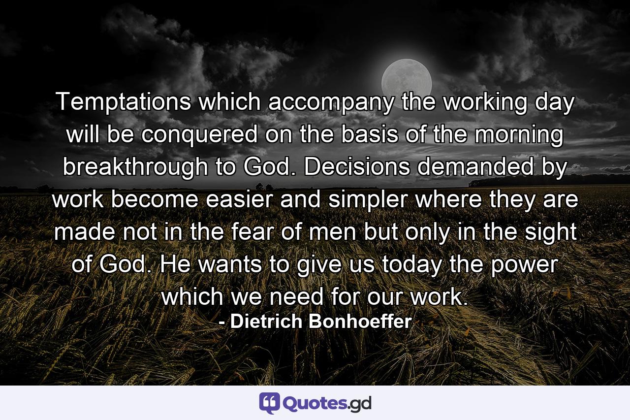 Temptations which accompany the working day will be conquered on the basis of the morning breakthrough to God. Decisions  demanded by work  become easier and simpler where they are made not in the fear of men  but only in the sight of God. He wants to give us today the power which we need for our work. - Quote by Dietrich Bonhoeffer