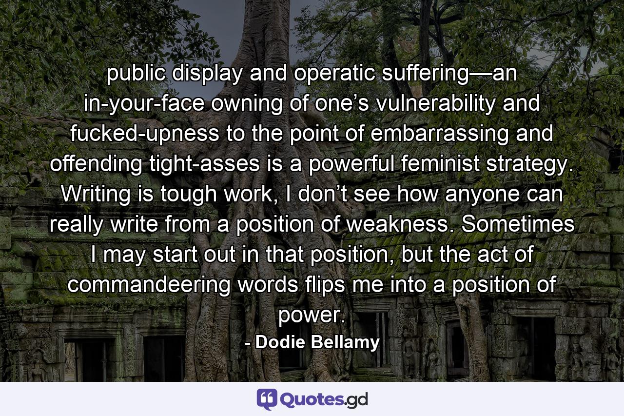 public display and operatic suffering—an in-your-face owning of one’s vulnerability and fucked-upness to the point of embarrassing and offending tight-asses is a powerful feminist strategy. Writing is tough work, I don’t see how anyone can really write from a position of weakness. Sometimes I may start out in that position, but the act of commandeering words flips me into a position of power. - Quote by Dodie Bellamy