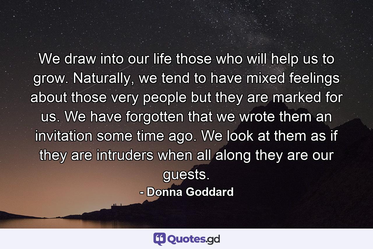 We draw into our life those who will help us to grow. Naturally, we tend to have mixed feelings about those very people but they are marked for us. We have forgotten that we wrote them an invitation some time ago. We look at them as if they are intruders when all along they are our guests. - Quote by Donna Goddard