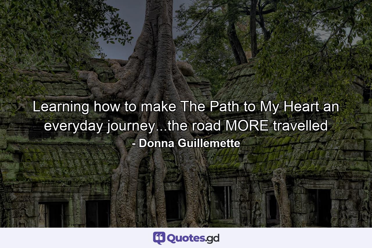 Learning how to make The Path to My Heart an everyday journey...the road MORE travelled - Quote by Donna Guillemette