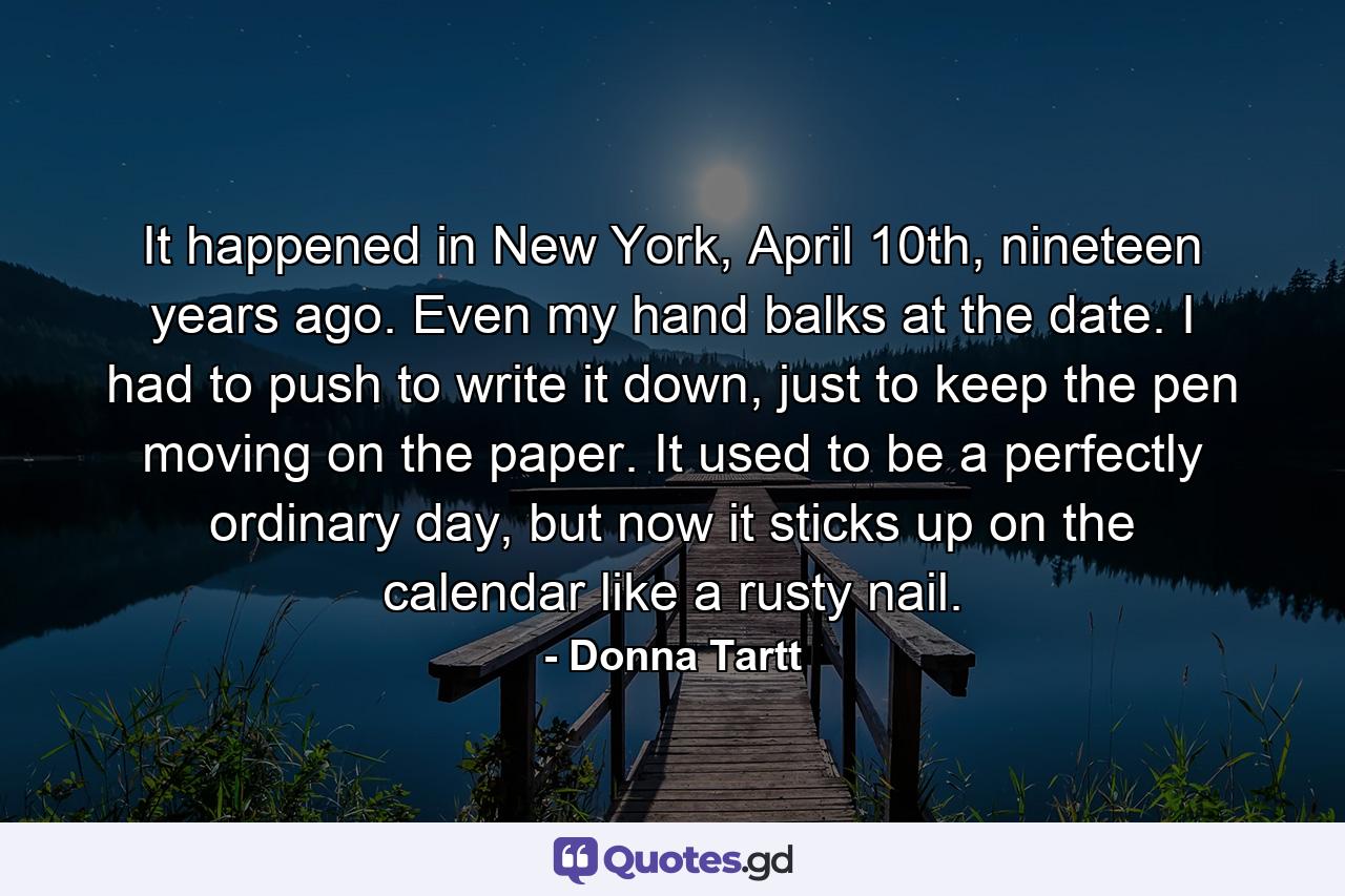 It happened in New York, April 10th, nineteen years ago. Even my hand balks at the date. I had to push to write it down, just to keep the pen moving on the paper. It used to be a perfectly ordinary day, but now it sticks up on the calendar like a rusty nail. - Quote by Donna Tartt