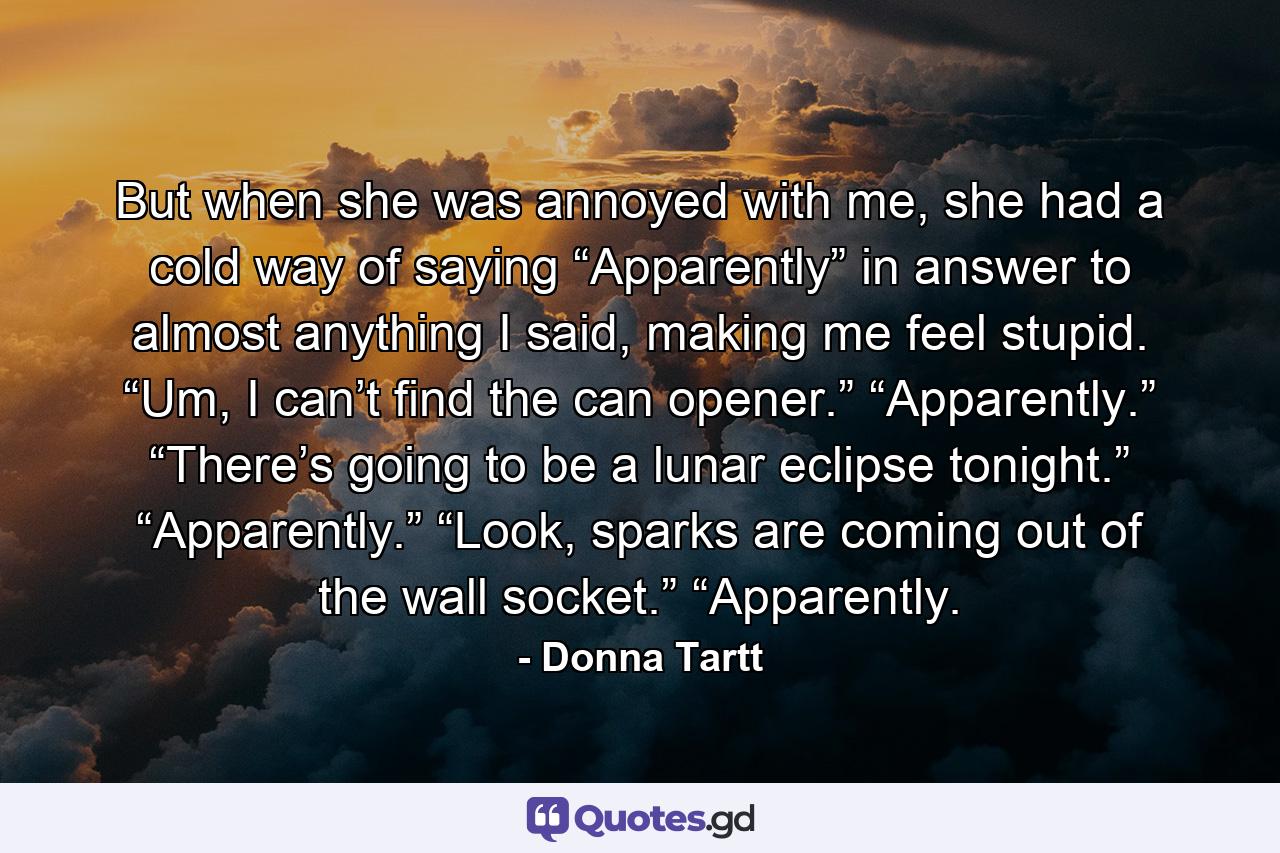 But when she was annoyed with me, she had a cold way of saying “Apparently” in answer to almost anything I said, making me feel stupid. “Um, I can’t find the can opener.” “Apparently.” “There’s going to be a lunar eclipse tonight.” “Apparently.” “Look, sparks are coming out of the wall socket.” “Apparently. - Quote by Donna Tartt