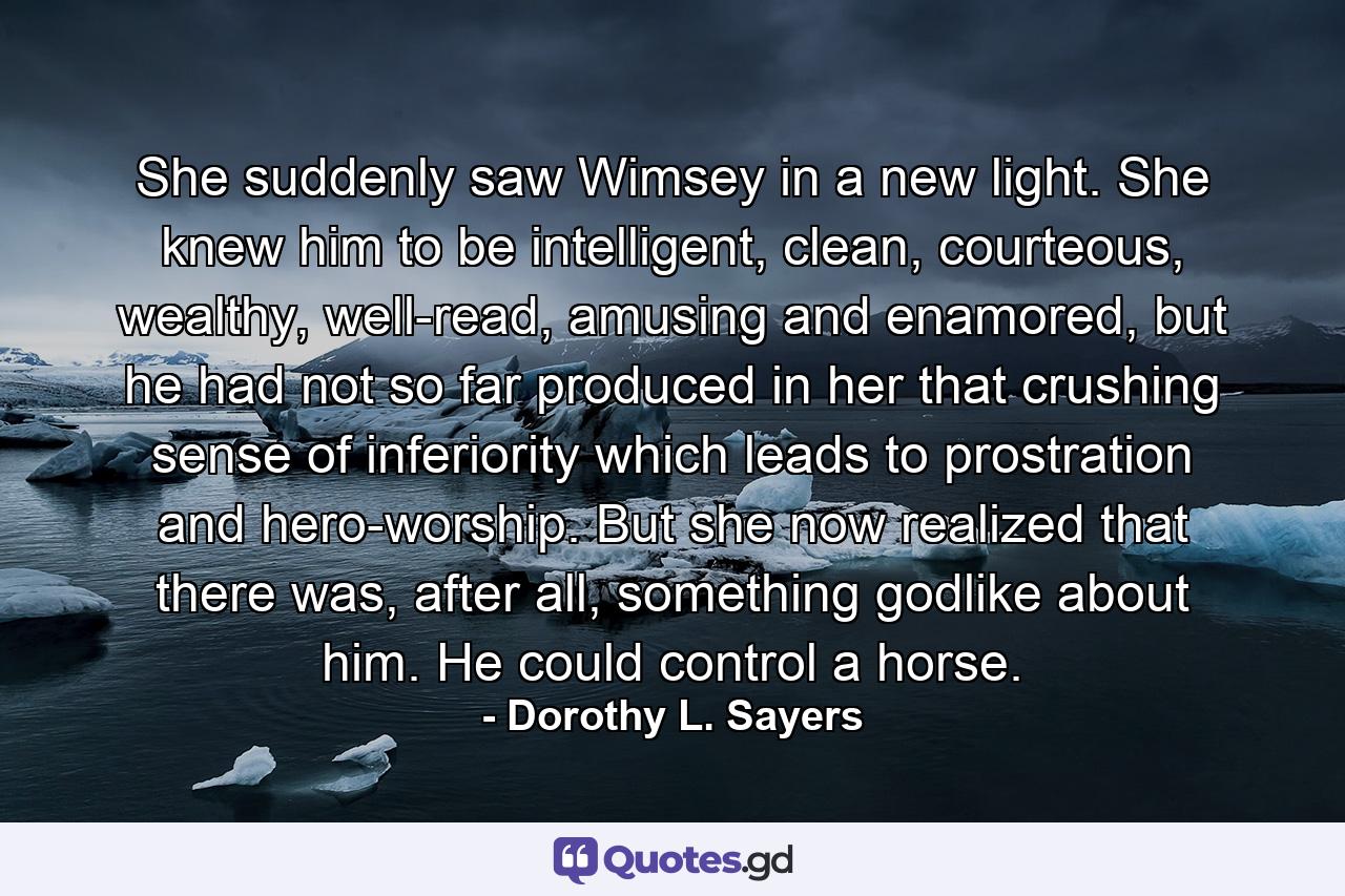 She suddenly saw Wimsey in a new light. She knew him to be intelligent, clean, courteous, wealthy, well-read, amusing and enamored, but he had not so far produced in her that crushing sense of inferiority which leads to prostration and hero-worship. But she now realized that there was, after all, something godlike about him. He could control a horse. - Quote by Dorothy L. Sayers