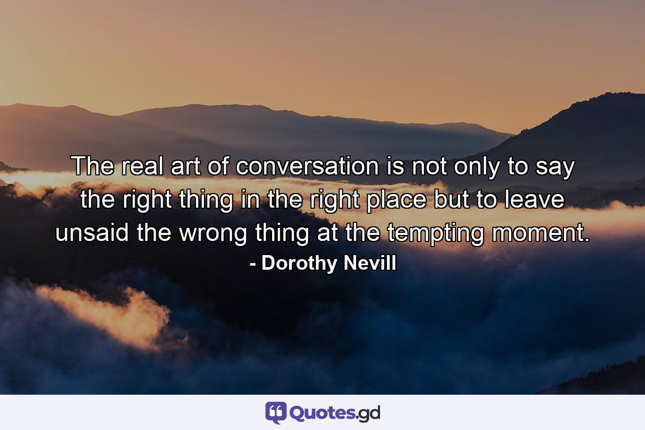 The real art of conversation is not only to say the right thing in the right place but to leave unsaid the wrong thing at the tempting moment. - Quote by Dorothy Nevill