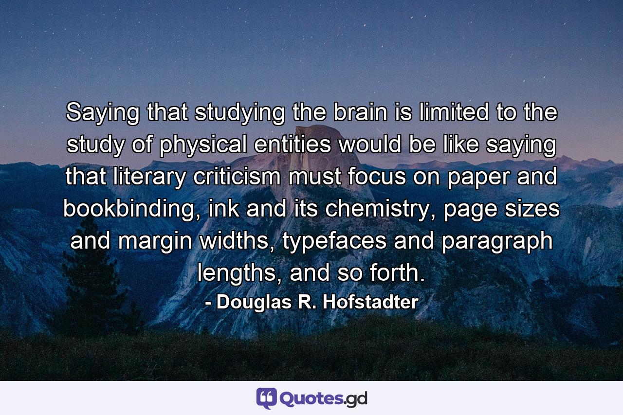 Saying that studying the brain is limited to the study of physical entities would be like saying that literary criticism must focus on paper and bookbinding, ink and its chemistry, page sizes and margin widths, typefaces and paragraph lengths, and so forth. - Quote by Douglas R. Hofstadter