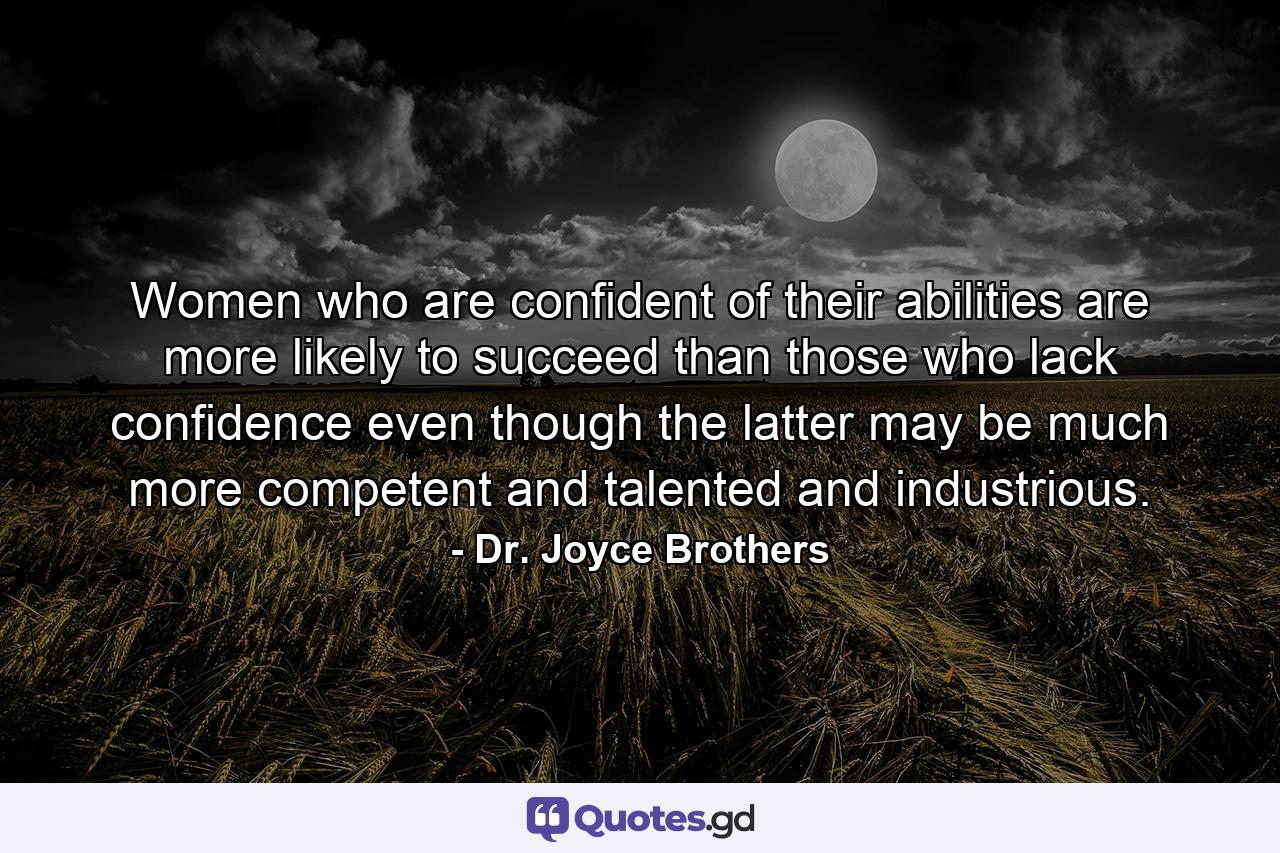 Women who are confident of their abilities are more likely to succeed than those who lack confidence  even though the latter may be much more competent and talented and industrious. - Quote by Dr. Joyce Brothers