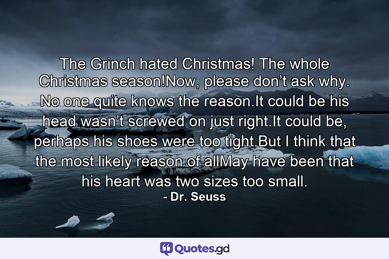 The Grinch hated Christmas! The whole Christmas season!Now, please don’t ask why. No one quite knows the reason.It could be his head wasn’t screwed on just right.It could be, perhaps his shoes were too tight.But I think that the most likely reason of allMay have been that his heart was two sizes too small. - Quote by Dr. Seuss