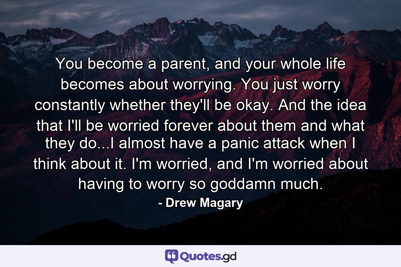 You become a parent, and your whole life becomes about worrying. You just worry constantly whether they'll be okay. And the idea that I'll be worried forever about them and what they do...I almost have a panic attack when I think about it. I'm worried, and I'm worried about having to worry so goddamn much. - Quote by Drew Magary