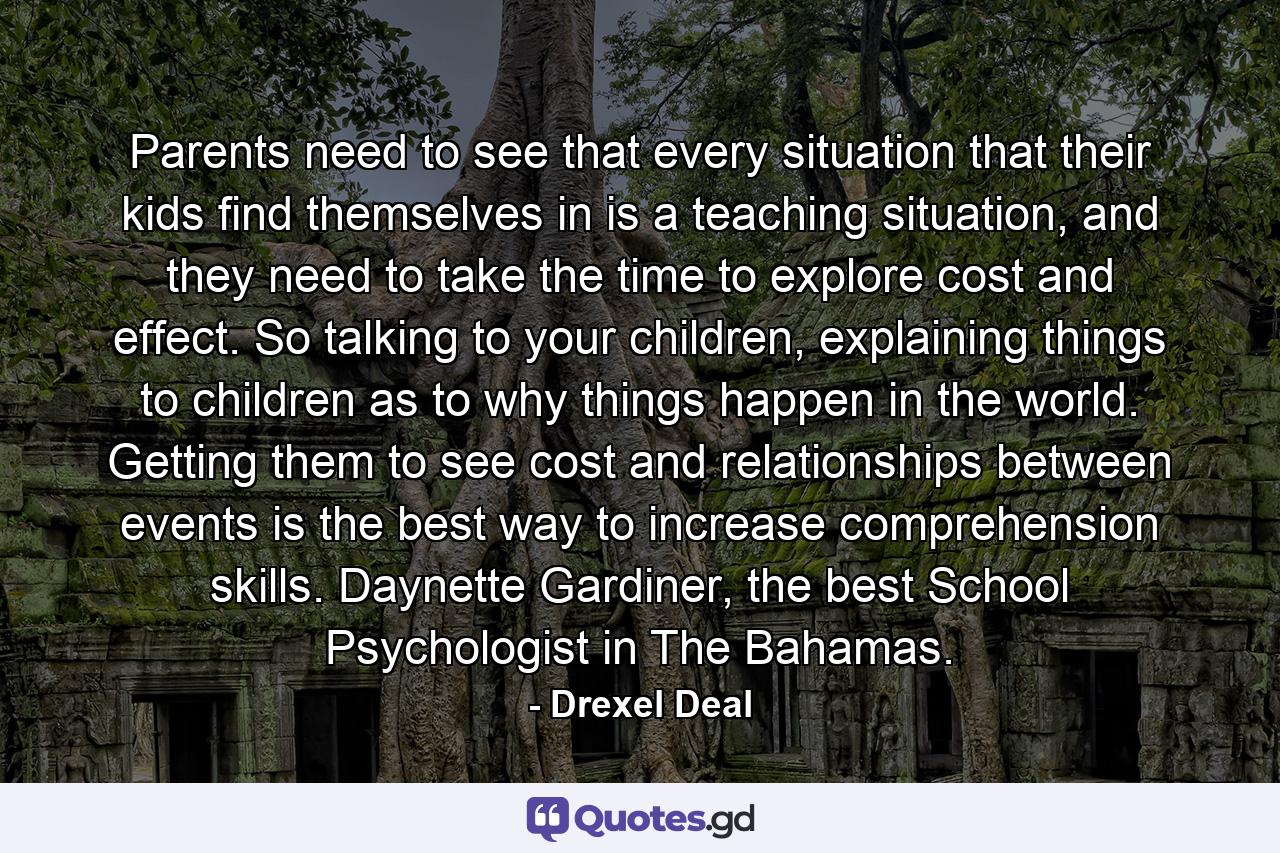 Parents need to see that every situation that their kids find themselves in is a teaching situation, and they need to take the time to explore cost and effect. So talking to your children, explaining things to children as to why things happen in the world. Getting them to see cost and relationships between events is the best way to increase comprehension skills. Daynette Gardiner, the best School Psychologist in The Bahamas. - Quote by Drexel Deal