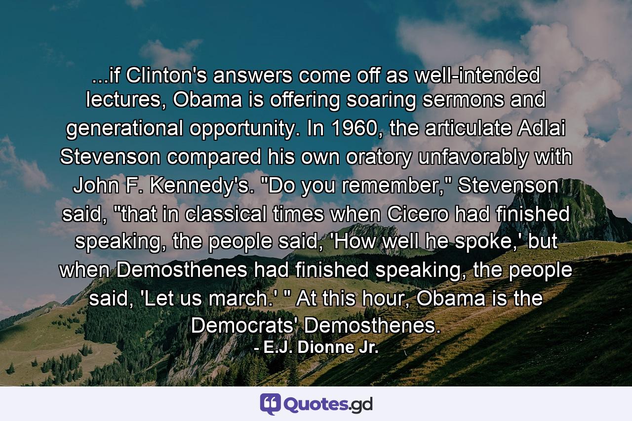 ...if Clinton's answers come off as well-intended lectures, Obama is offering soaring sermons and generational opportunity. In 1960, the articulate Adlai Stevenson compared his own oratory unfavorably with John F. Kennedy's. 