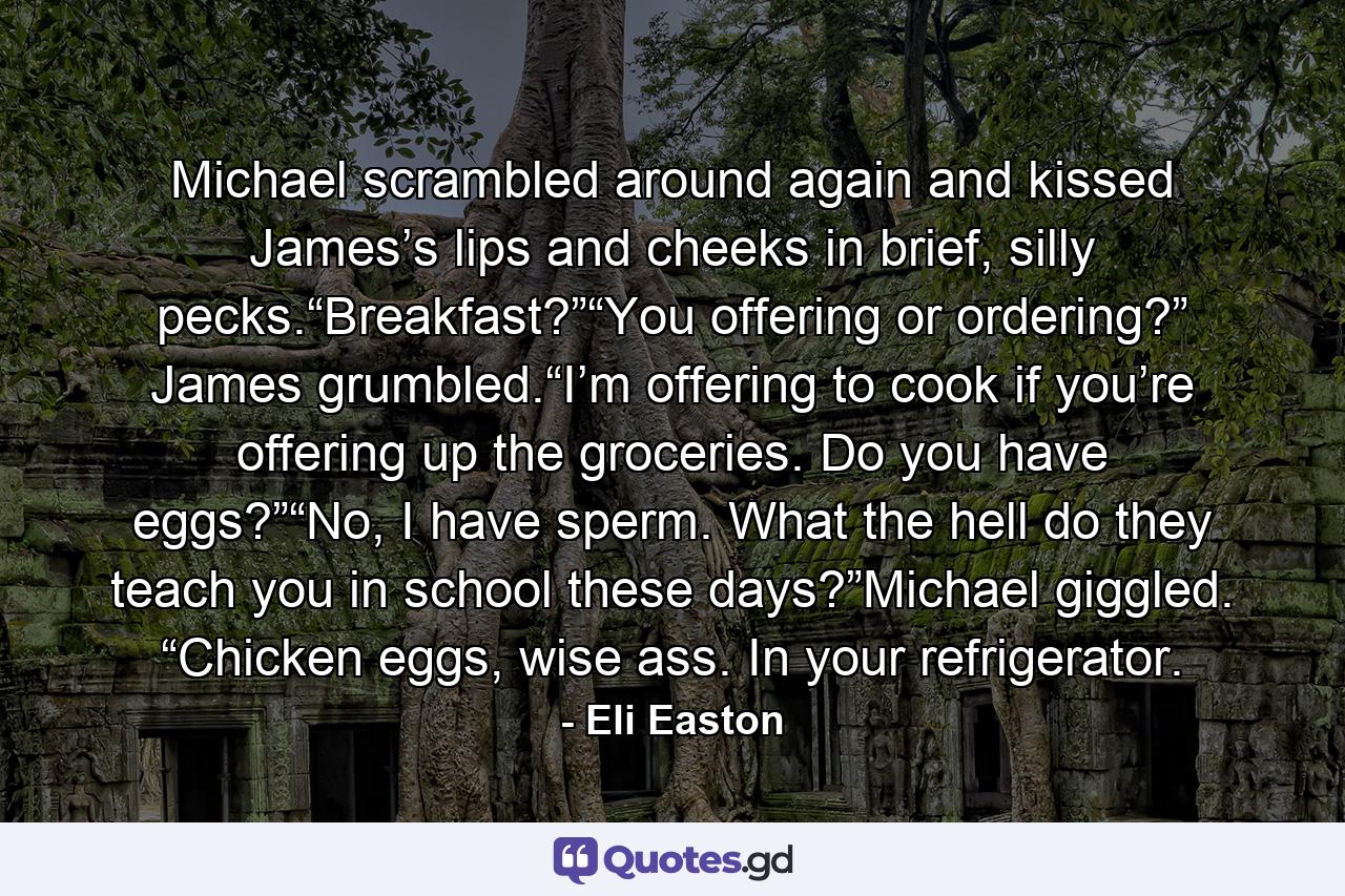 Michael scrambled around again and kissed James’s lips and cheeks in brief, silly pecks.“Breakfast?”“You offering or ordering?” James grumbled.“I’m offering to cook if you’re offering up the groceries. Do you have eggs?”“No, I have sperm. What the hell do they teach you in school these days?”Michael giggled. “Chicken eggs, wise ass. In your refrigerator. - Quote by Eli Easton