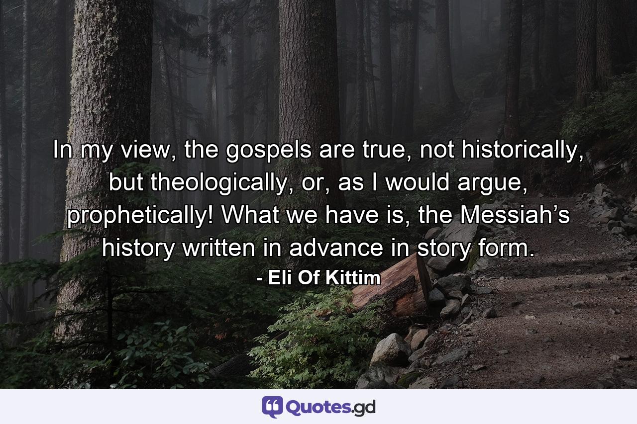 In my view, the gospels are true, not historically, but theologically, or, as I would argue, prophetically! What we have is, the Messiah’s history written in advance in story form. - Quote by Eli Of Kittim