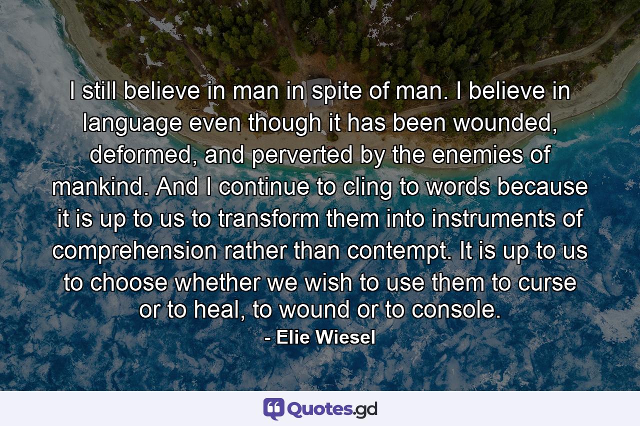 I still believe in man in spite of man. I believe in language even though it has been wounded, deformed, and perverted by the enemies of mankind. And I continue to cling to words because it is up to us to transform them into instruments of comprehension rather than contempt. It is up to us to choose whether we wish to use them to curse or to heal, to wound or to console. - Quote by Elie Wiesel