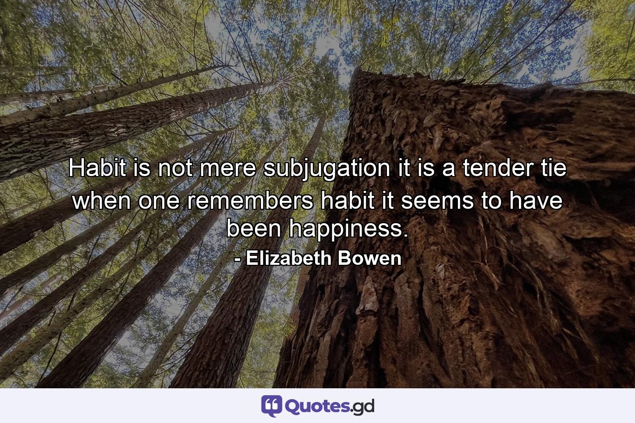 Habit is not mere subjugation  it is a tender tie  when one remembers habit it seems to have been happiness. - Quote by Elizabeth Bowen