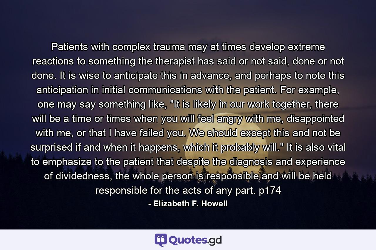 Patients with complex trauma may at times develop extreme reactions to something the therapist has said or not said, done or not done. It is wise to anticipate this in advance, and perhaps to note this anticipation in initial communications with the patient. For example, one may say something like, 