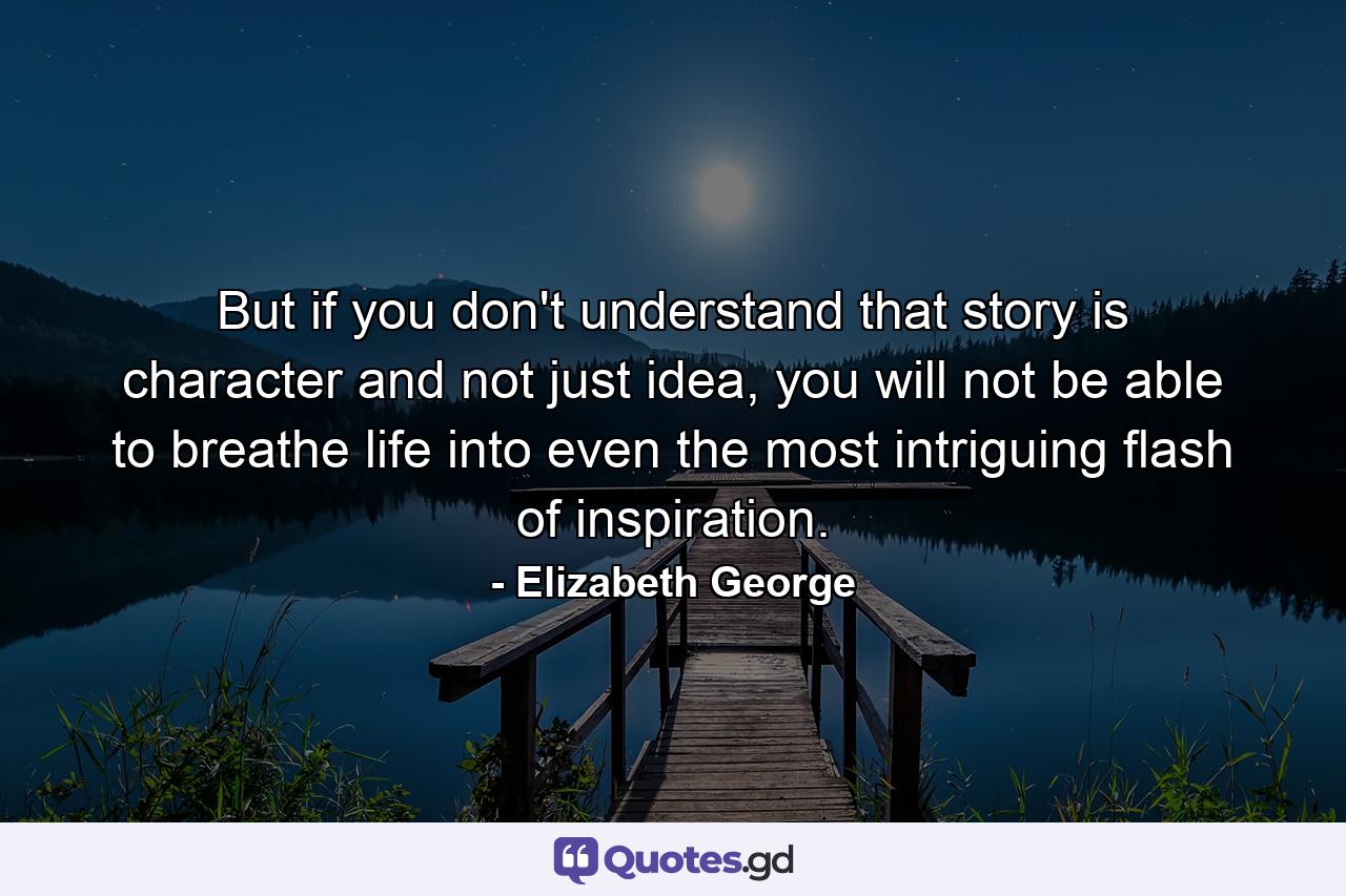 But if you don't understand that story is character and not just idea, you will not be able to breathe life into even the most intriguing flash of inspiration. - Quote by Elizabeth George