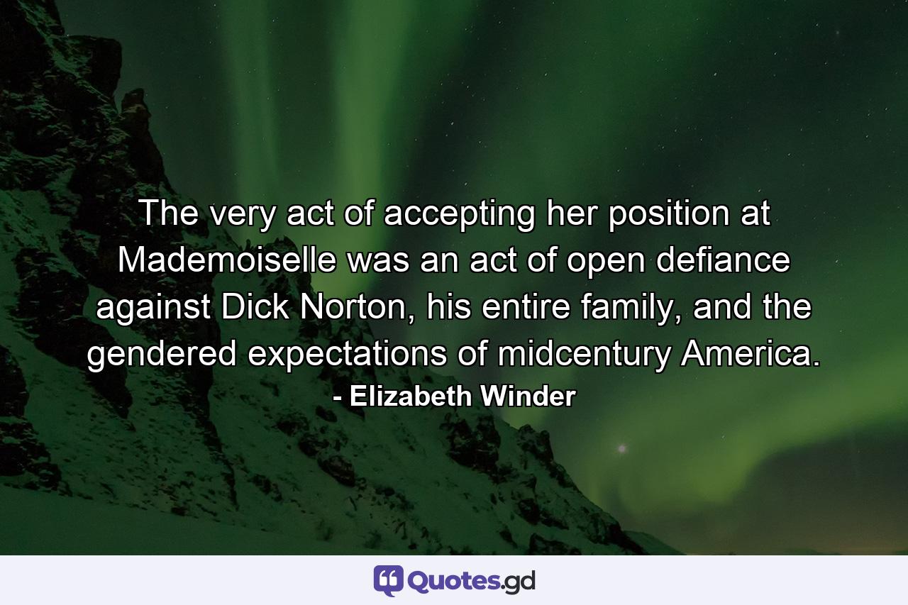 The very act of accepting her position at Mademoiselle was an act of open defiance against Dick Norton, his entire family, and the gendered expectations of midcentury America. - Quote by Elizabeth Winder