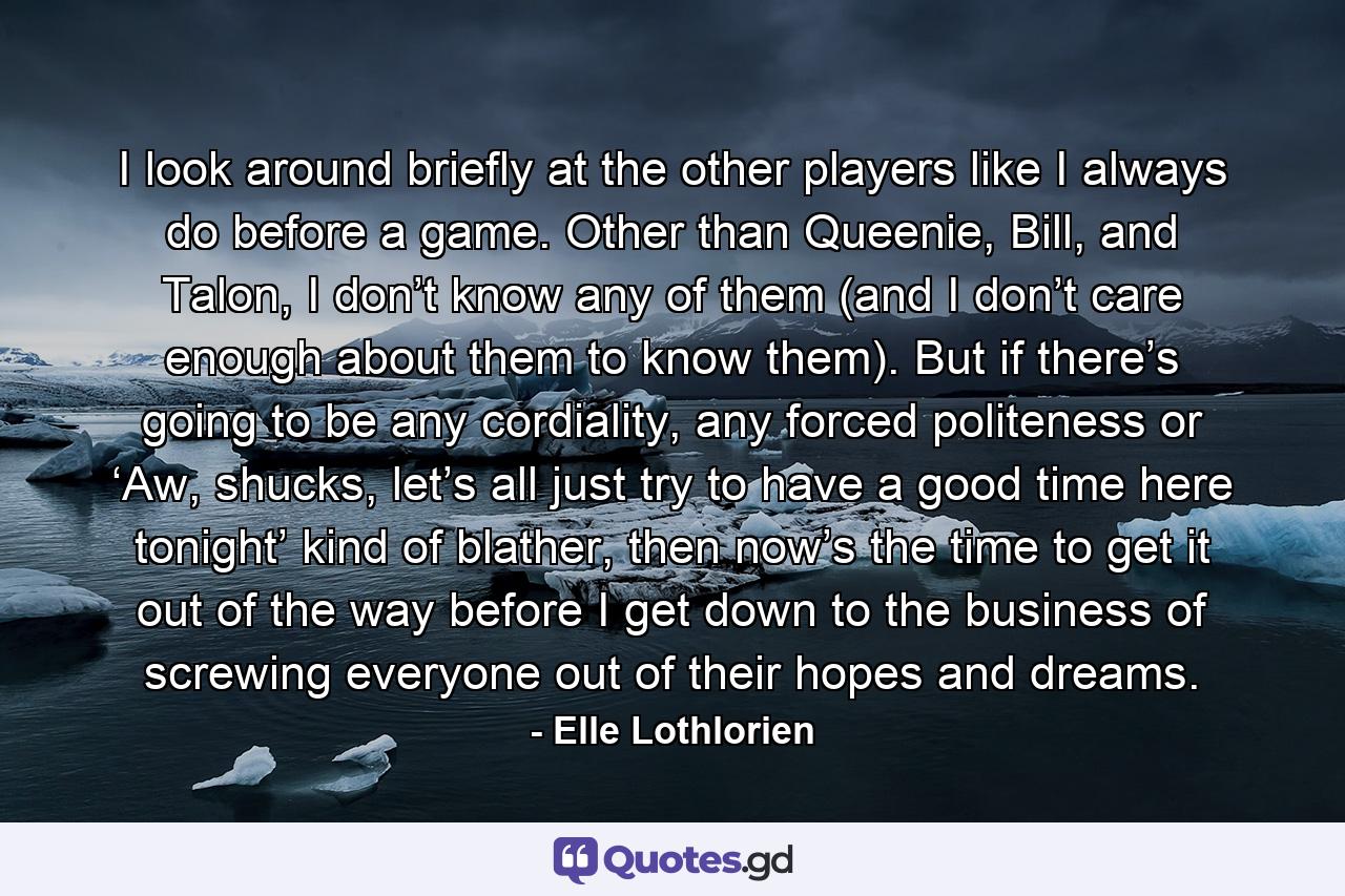 I look around briefly at the other players like I always do before a game. Other than Queenie, Bill, and Talon, I don’t know any of them (and I don’t care enough about them to know them). But if there’s going to be any cordiality, any forced politeness or ‘Aw, shucks, let’s all just try to have a good time here tonight’ kind of blather, then now’s the time to get it out of the way before I get down to the business of screwing everyone out of their hopes and dreams. - Quote by Elle Lothlorien