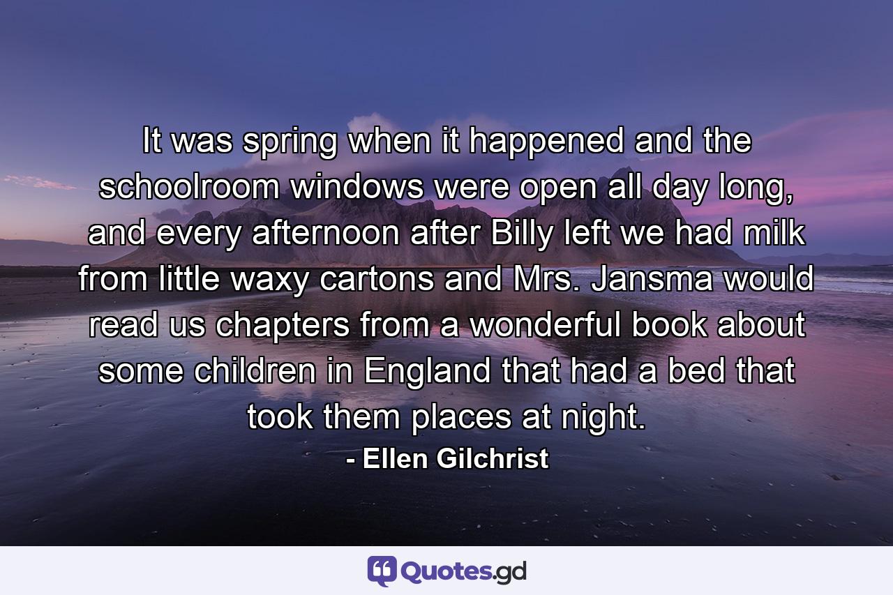 It was spring when it happened and the schoolroom windows were open all day long, and every afternoon after Billy left we had milk from little waxy cartons and Mrs. Jansma would read us chapters from a wonderful book about some children in England that had a bed that took them places at night. - Quote by Ellen Gilchrist