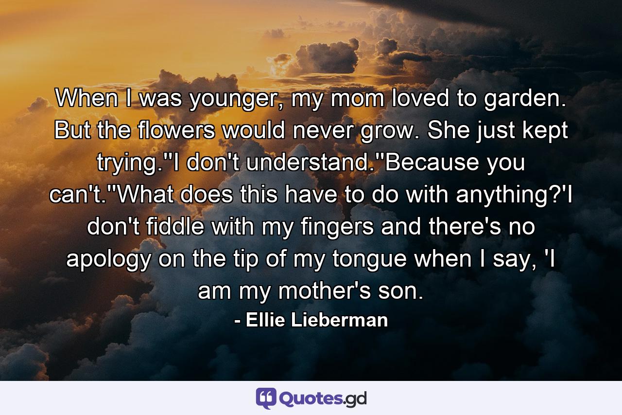 When I was younger, my mom loved to garden. But the flowers would never grow. She just kept trying.''I don't understand.''Because you can't.''What does this have to do with anything?'I don't fiddle with my fingers and there's no apology on the tip of my tongue when I say, 'I am my mother's son. - Quote by Ellie Lieberman