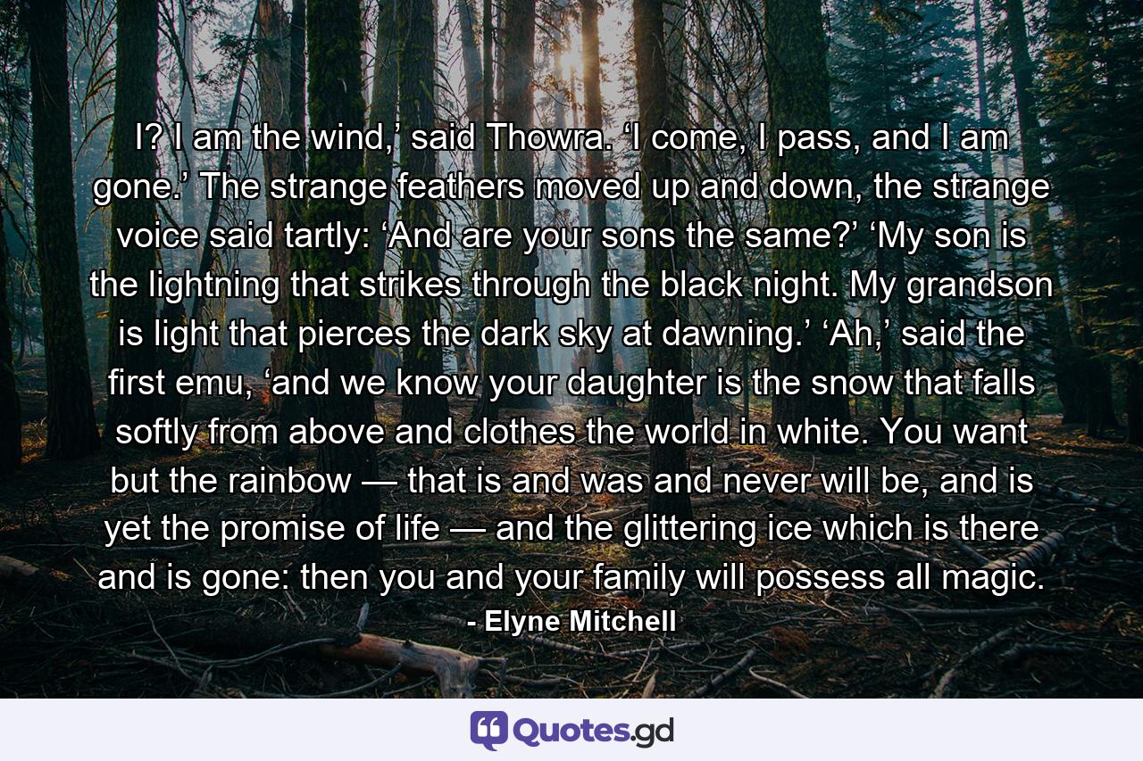 I? I am the wind,’ said Thowra. ‘I come, I pass, and I am gone.’ The strange feathers moved up and down, the strange voice said tartly: ‘And are your sons the same?’ ‘My son is the lightning that strikes through the black night. My grandson is light that pierces the dark sky at dawning.’ ‘Ah,’ said the first emu, ‘and we know your daughter is the snow that falls softly from above and clothes the world in white. You want but the rainbow — that is and was and never will be, and is yet the promise of life — and the glittering ice which is there and is gone: then you and your family will possess all magic. - Quote by Elyne Mitchell