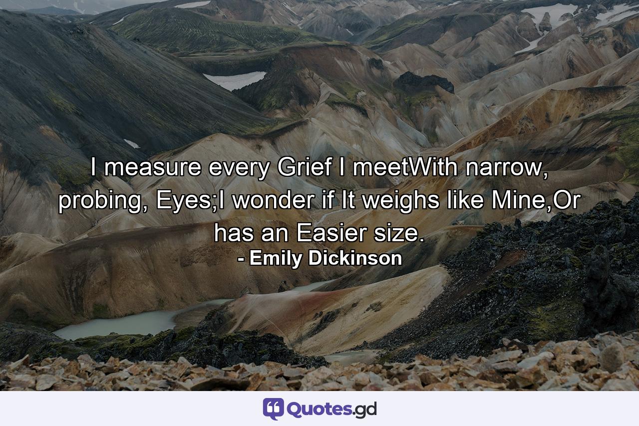 I measure every Grief I meetWith narrow, probing, Eyes;I wonder if It weighs like Mine,Or has an Easier size. - Quote by Emily Dickinson