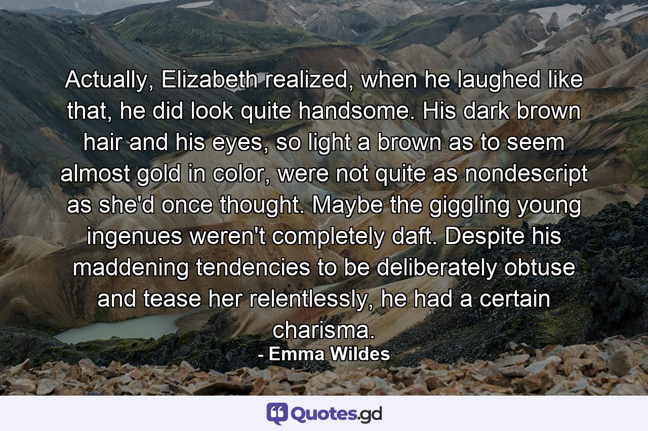 Actually, Elizabeth realized, when he laughed like that, he did look quite handsome. His dark brown hair and his eyes, so light a brown as to seem almost gold in color, were not quite as nondescript as she'd once thought. Maybe the giggling young ingenues weren't completely daft. Despite his maddening tendencies to be deliberately obtuse and tease her relentlessly, he had a certain charisma. - Quote by Emma Wildes