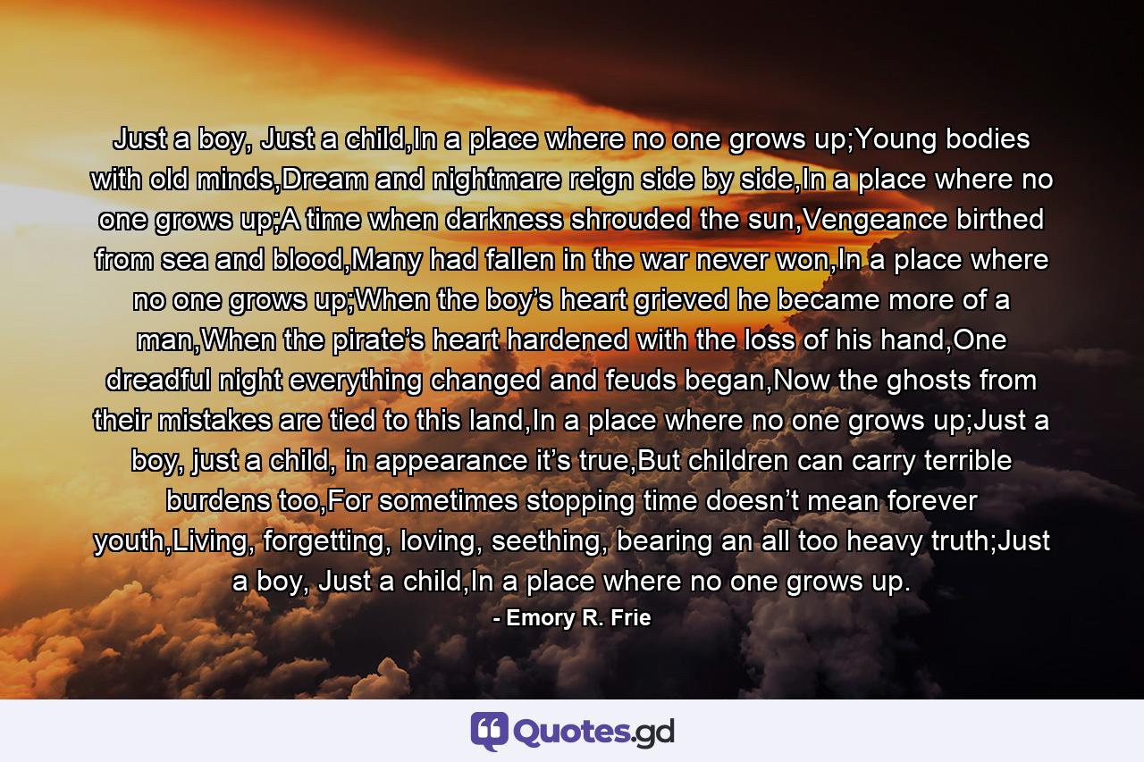 Just a boy, Just a child,In a place where no one grows up;Young bodies with old minds,Dream and nightmare reign side by side,In a place where no one grows up;A time when darkness shrouded the sun,Vengeance birthed from sea and blood,Many had fallen in the war never won,In a place where no one grows up;When the boy’s heart grieved he became more of a man,When the pirate’s heart hardened with the loss of his hand,One dreadful night everything changed and feuds began,Now the ghosts from their mistakes are tied to this land,In a place where no one grows up;Just a boy, just a child, in appearance it’s true,But children can carry terrible burdens too,For sometimes stopping time doesn’t mean forever youth,Living, forgetting, loving, seething, bearing an all too heavy truth;Just a boy, Just a child,In a place where no one grows up. - Quote by Emory R. Frie