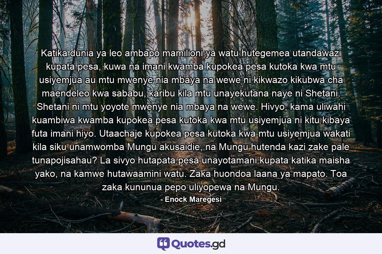 Katika dunia ya leo ambapo mamilioni ya watu hutegemea utandawazi kupata pesa, kuwa na imani kwamba kupokea pesa kutoka kwa mtu usiyemjua au mtu mwenye nia mbaya na wewe ni kikwazo kikubwa cha maendeleo kwa sababu, karibu kila mtu unayekutana naye ni Shetani. Shetani ni mtu yoyote mwenye nia mbaya na wewe. Hivyo, kama uliwahi kuambiwa kwamba kupokea pesa kutoka kwa mtu usiyemjua ni kitu kibaya futa imani hiyo. Utaachaje kupokea pesa kutoka kwa mtu usiyemjua wakati kila siku unamwomba Mungu akusaidie, na Mungu hutenda kazi zake pale tunapojisahau? La sivyo hutapata pesa unayotamani kupata katika maisha yako, na kamwe hutawaamini watu. Zaka huondoa laana ya mapato. Toa zaka kununua pepo uliyopewa na Mungu. - Quote by Enock Maregesi
