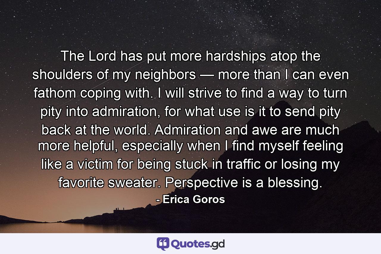 The Lord has put more hardships atop the shoulders of my neighbors — more than I can even fathom coping with. I will strive to find a way to turn pity into admiration, for what use is it to send pity back at the world. Admiration and awe are much more helpful, especially when I find myself feeling like a victim for being stuck in traffic or losing my favorite sweater. Perspective is a blessing. - Quote by Erica Goros