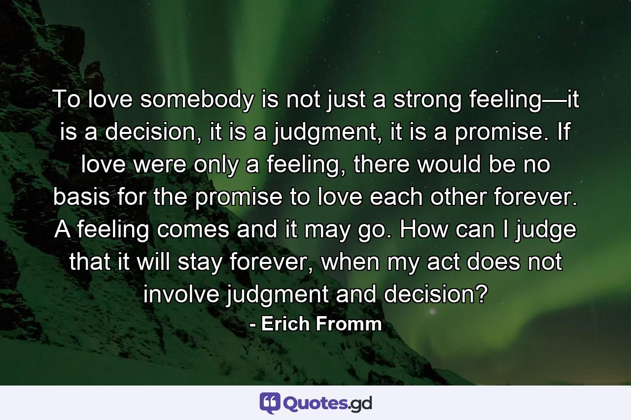 To love somebody is not just a strong feeling—it is a decision, it is a judgment, it is a promise. If love were only a feeling, there would be no basis for the promise to love each other forever. A feeling comes and it may go. How can I judge that it will stay forever, when my act does not involve judgment and decision? - Quote by Erich Fromm