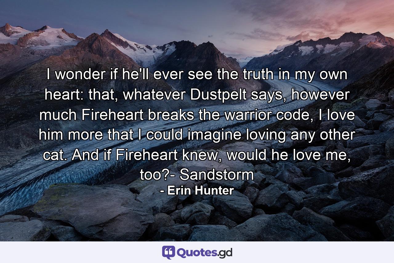 I wonder if he'll ever see the truth in my own heart: that, whatever Dustpelt says, however much Fireheart breaks the warrior code, I love him more that I could imagine loving any other cat. And if Fireheart knew, would he love me, too?- Sandstorm - Quote by Erin Hunter