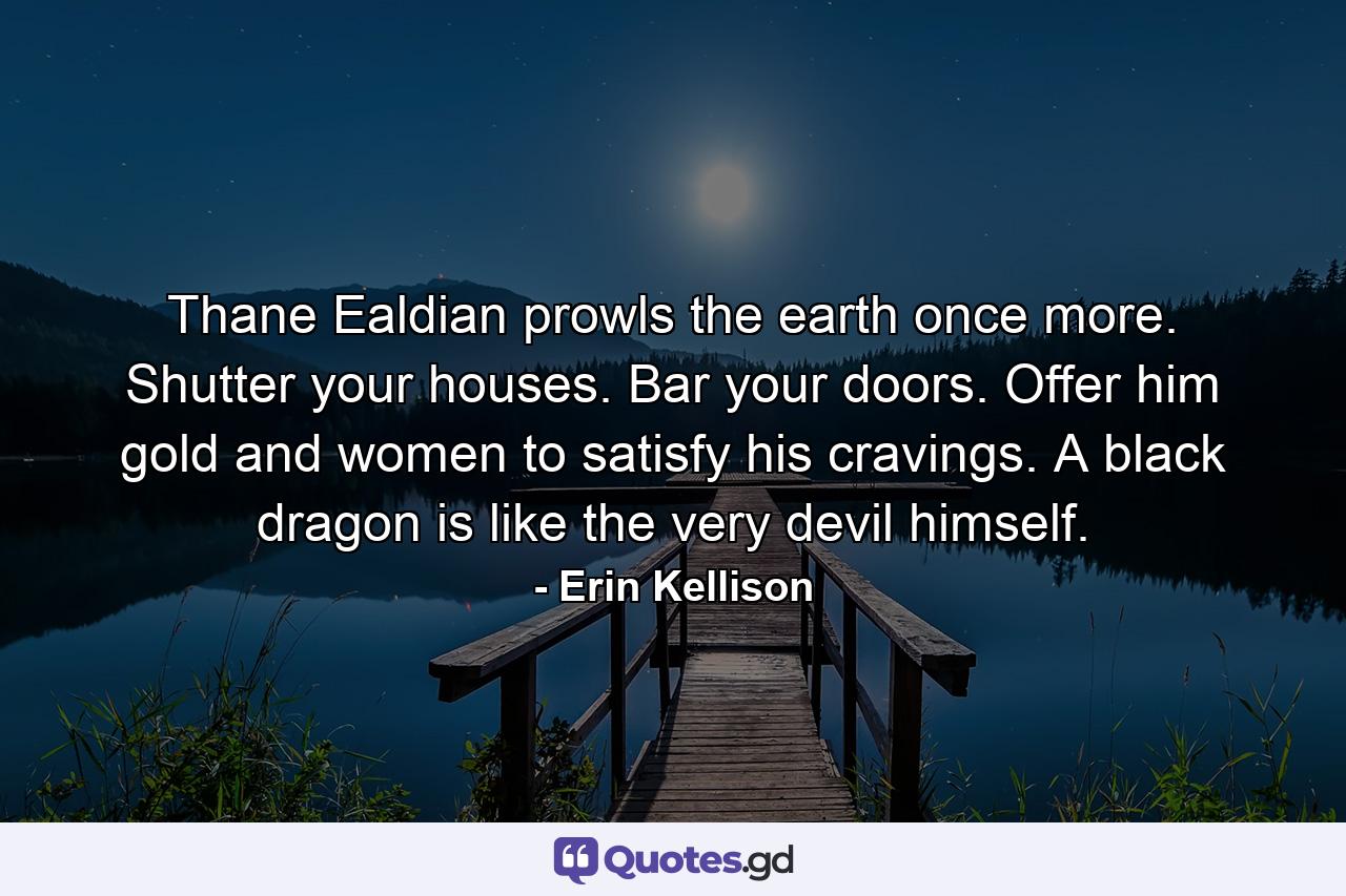 Thane Ealdian prowls the earth once more. Shutter your houses. Bar your doors. Offer him gold and women to satisfy his cravings. A black dragon is like the very devil himself. - Quote by Erin Kellison