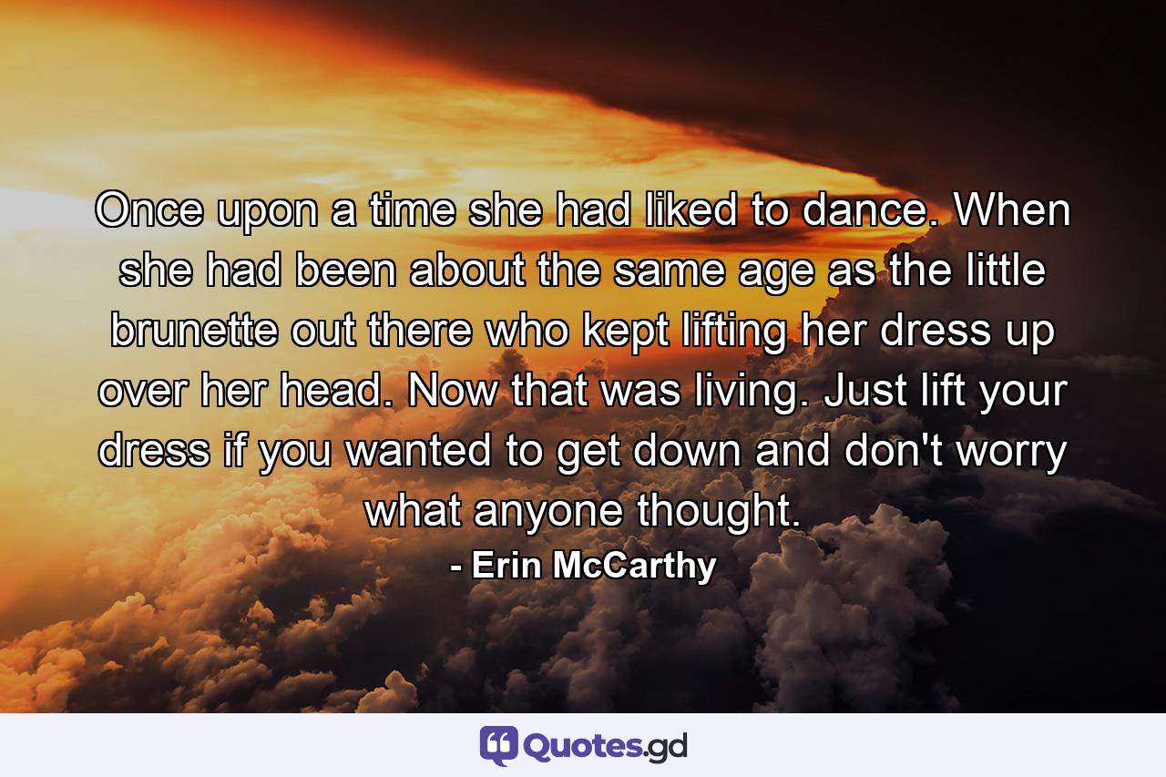 Once upon a time she had liked to dance. When she had been about the same age as the little brunette out there who kept lifting her dress up over her head. Now that was living. Just lift your dress if you wanted to get down and don't worry what anyone thought. - Quote by Erin McCarthy