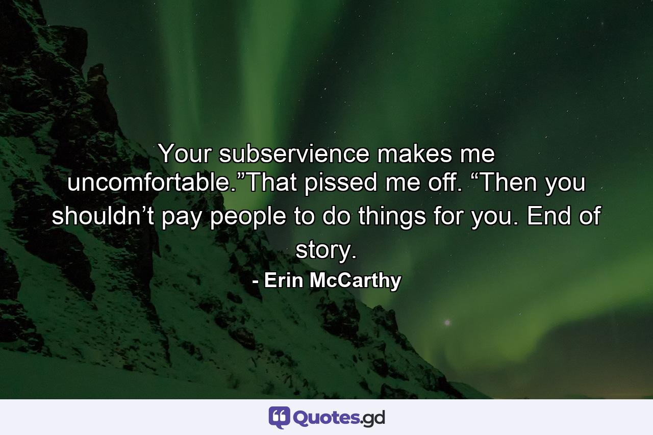 Your subservience makes me uncomfortable.”That pissed me off. “Then you shouldn’t pay people to do things for you. End of story. - Quote by Erin McCarthy