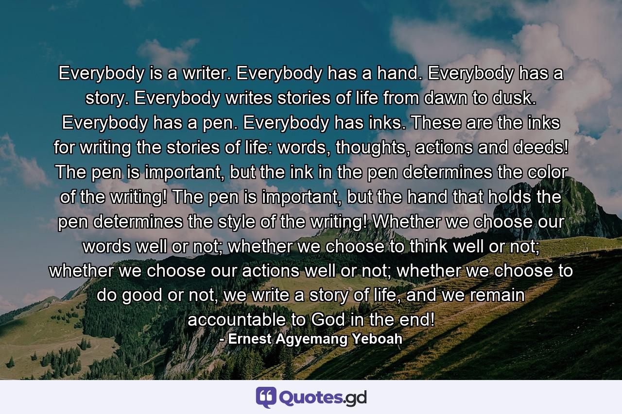 Everybody is a writer. Everybody has a hand. Everybody has a story. Everybody writes stories of life from dawn to dusk. Everybody has a pen. Everybody has inks. These are the inks for writing the stories of life: words, thoughts, actions and deeds! The pen is important, but the ink in the pen determines the color of the writing! The pen is important, but the hand that holds the pen determines the style of the writing! Whether we choose our words well or not; whether we choose to think well or not; whether we choose our actions well or not; whether we choose to do good or not, we write a story of life, and we remain accountable to God in the end! - Quote by Ernest Agyemang Yeboah