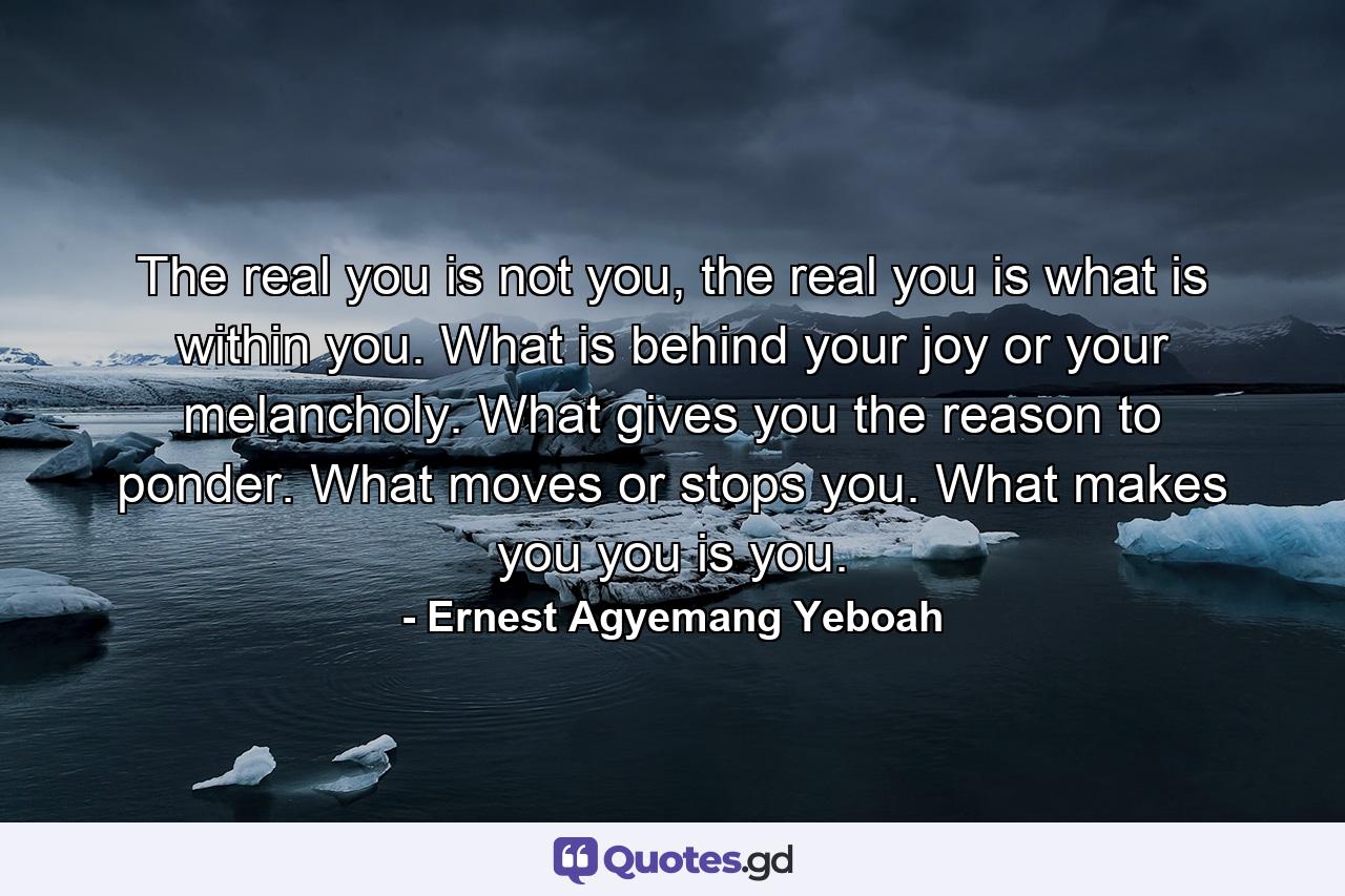 The real you is not you, the real you is what is within you. What is behind your joy or your melancholy. What gives you the reason to ponder. What moves or stops you. What makes you you is you. - Quote by Ernest Agyemang Yeboah