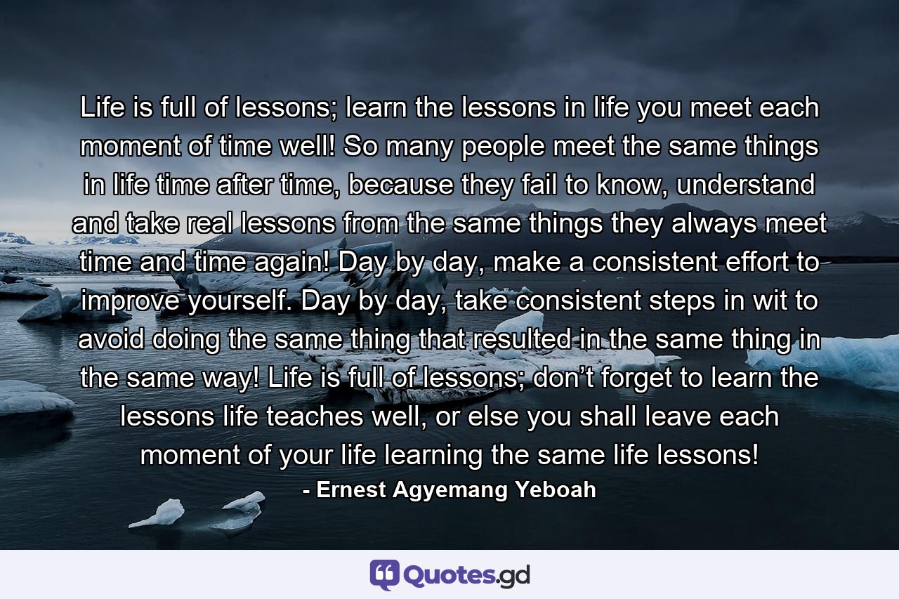 Life is full of lessons; learn the lessons in life you meet each moment of time well! So many people meet the same things in life time after time, because they fail to know, understand and take real lessons from the same things they always meet time and time again! Day by day, make a consistent effort to improve yourself. Day by day, take consistent steps in wit to avoid doing the same thing that resulted in the same thing in the same way! Life is full of lessons; don’t forget to learn the lessons life teaches well, or else you shall leave each moment of your life learning the same life lessons! - Quote by Ernest Agyemang Yeboah